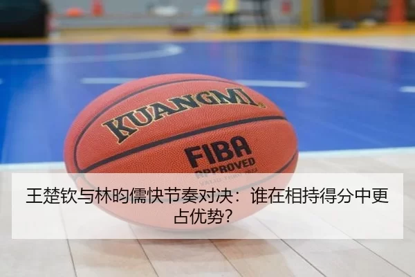 王楚钦与林昀儒快节奏对决：谁在相持得分中更占优势？